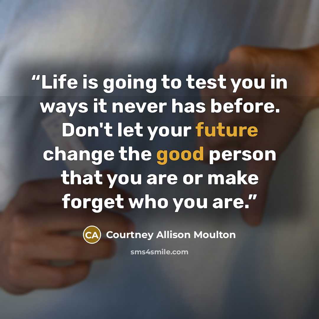 “Life is going to test you in ways it never has before. Don't let your future change the good person that you are or make forget who you are.” quote by Courtney Allison Moulton