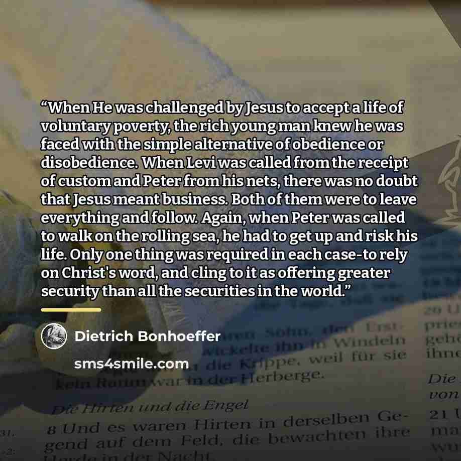 “When He was challenged by Jesus to accept a life of voluntary poverty, the rich young man knew he was faced with the simple alternative of obedience or disobedience. When Levi was called from the receipt of custom and Peter from his nets, there was no doubt that Jesus meant business. Both of them…” quote by Dietrich Bonhoeffer