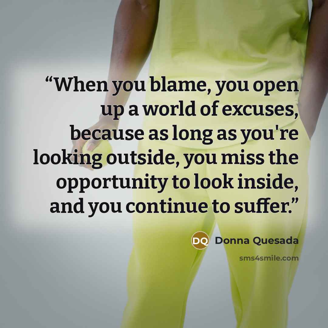 “When you blame, you open up a world of excuses, because as long as you're looking outside, you miss the opportunity to look inside, and you continue to suffer.” quote by Donna Quesada
