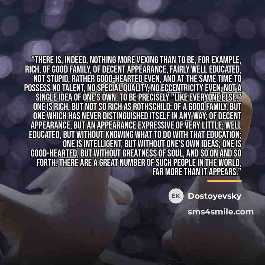 “There is, indeed, nothing more vexing than to be, for example, rich, of good family, of decent appearance, fairly well educated, not stupid, rather good-hearted even, and at the same time to possess no talent, no special quality, no eccentricity even, not a single idea of one's own, to be…” quote by Dostoyevsky