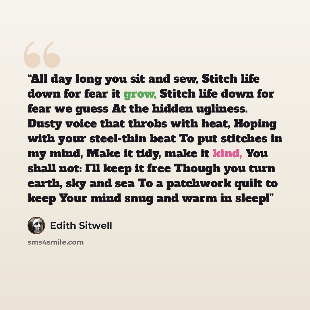 “All day long you sit and sew, Stitch life down for fear it grow, Stitch life down for fear we guess At the hidden ugliness. Dusty voice that throbs with heat, Hoping with your steel-thin beat To put stitches in my mind, Make it tidy, make it kind, You shall not: I'll keep it free Though you turn…” quote by Edith Sitwell