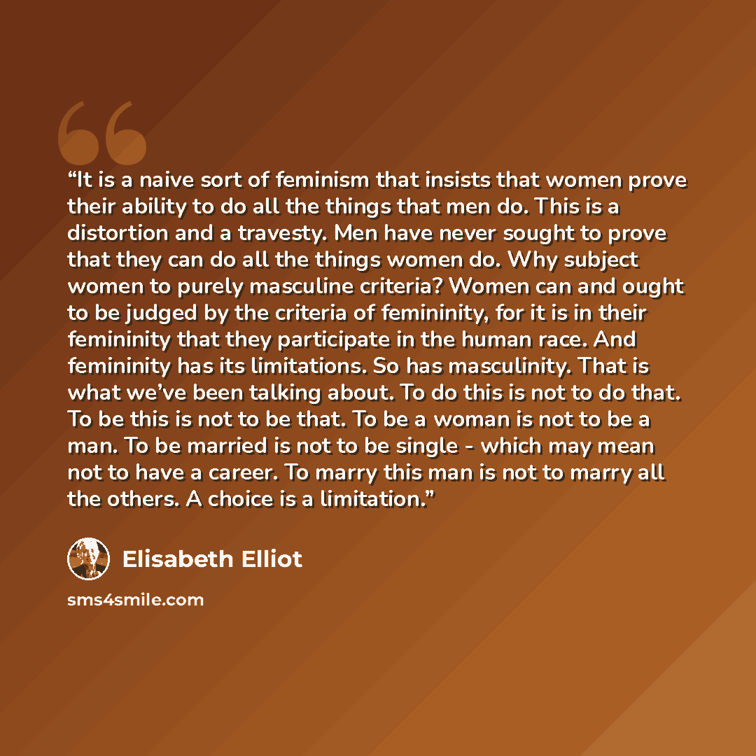 “It is a naive sort of feminism that insists that women prove their ability to do all the things that men do. This is a distortion and a travesty. Men have never sought to prove that they can do all the things women do. Why subject women to purely masculine criteria? Women can and ought to be…” quote by Elisabeth Elliot