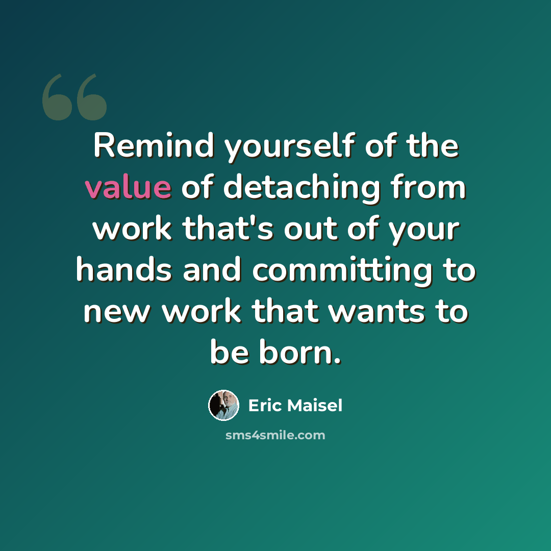 “Remind yourself of the value of detaching from work that's out of your hands and committing to new work that wants to be born.” quote by Eric Maisel