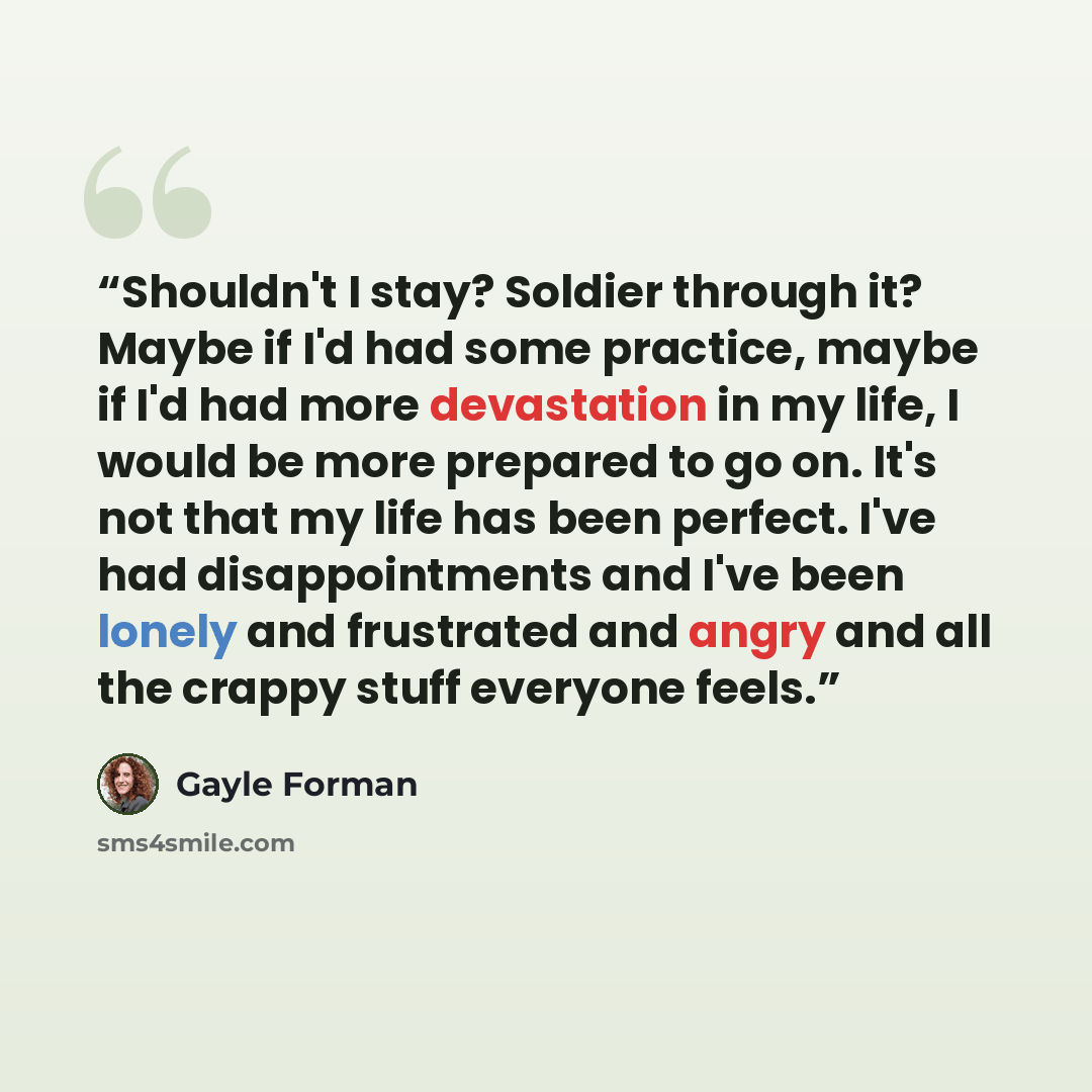 “Shouldn't I stay? Soldier through it? Maybe if I'd had some practice, maybe if I'd had more devastation in my life, I would be more prepared to go on. It's not that my life has been perfect. I've had disappointments and I've been lonely and frustrated and angry and all the crappy stuff everyone…” quote by Gayle Forman
