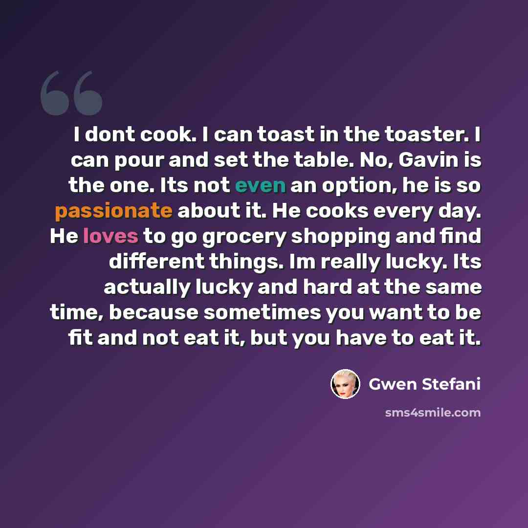 “I dont cook. I can toast in the toaster. I can pour and set the table. No, Gavin is the one. Its not even an option, he is so passionate about it. He cooks every day. He loves to go grocery shopping and find different things. Im really lucky. Its actually lucky and hard at the same time, because…” quote by Gwen Stefani