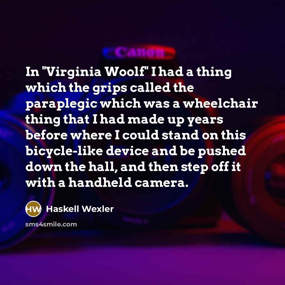 “In "Virginia Woolf" I had a thing which the grips called the paraplegic which was a wheelchair thing that I had made up years before where I could stand on this bicycle-like device and be pushed down the hall, and then step off it with a handheld camera.” quote by Haskell Wexler
