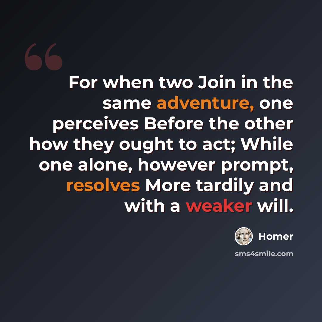 “For when two Join in the same adventure, one perceives Before the other how they ought to act; While one alone, however prompt, resolves More tardily and with a weaker will.” quote by Homer