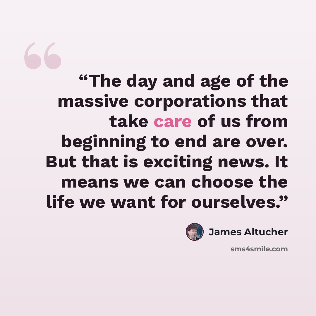 “The day and age of the massive corporations that take care of us from beginning to end are over. But that is exciting news. It means we can choose the life we want for ourselves.” quote by James Altucher