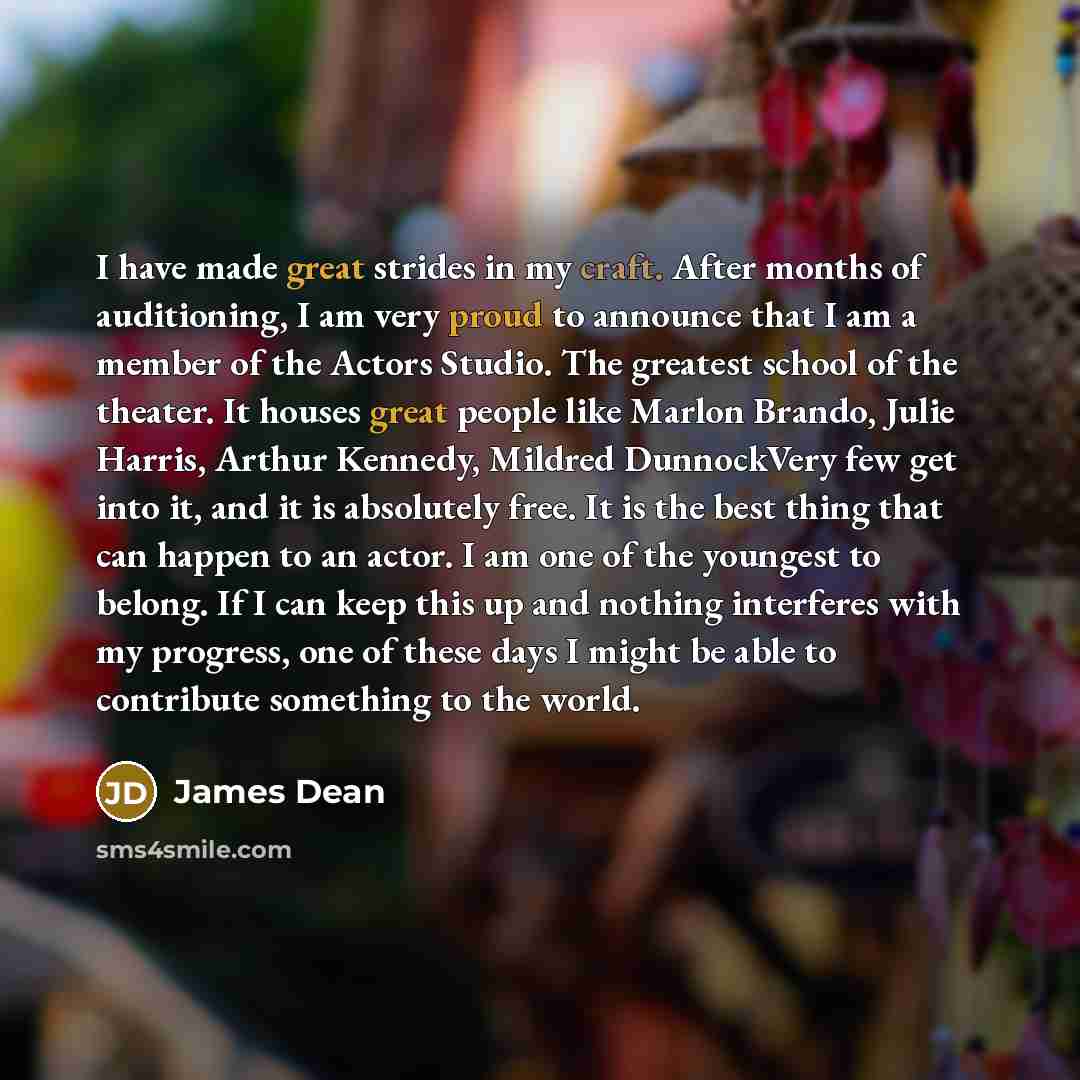 “I have made great strides in my craft. After months of auditioning, I am very proud to announce that I am a member of the Actors Studio. The greatest school of the theater. It houses great people like Marlon Brando, Julie Harris, Arthur Kennedy, Mildred DunnockVery few get into it, and it is…” quote by James Dean