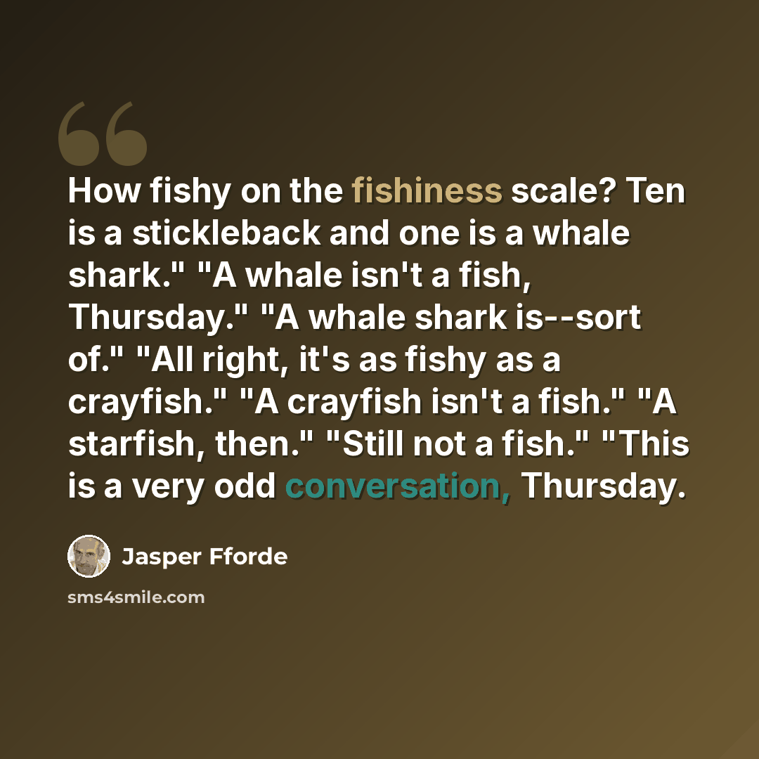 “How fishy on the fishiness scale? Ten is a stickleback and one is a whale shark." "A whale isn't a fish, Thursday." "A whale shark is--sort of." "All right, it's as fishy as a crayfish." "A crayfish isn't a fish." "A starfish, then." "Still not a fish." "This is a very odd conversation, Thursday.” quote by Jasper Fforde