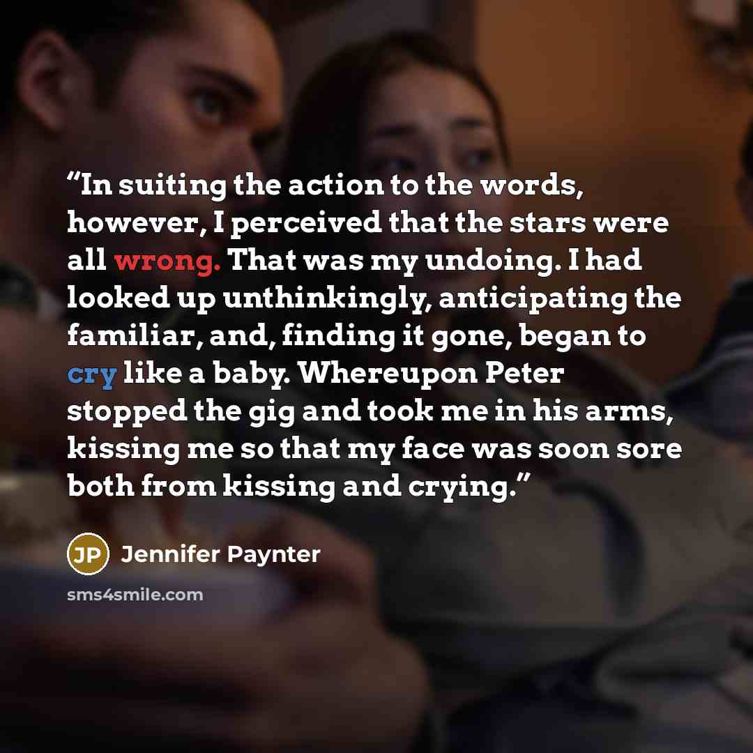 “In suiting the action to the words, however, I perceived that the stars were all wrong. That was my undoing. I had looked up unthinkingly, anticipating the familiar, and, finding it gone, began to cry like a baby. Whereupon Peter stopped the gig and took me in his arms, kissing me so that my face…” quote by Jennifer Paynter