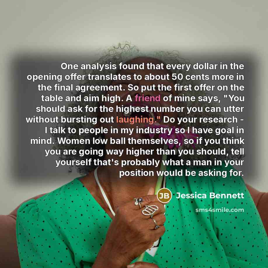 “One analysis found that every dollar in the opening offer translates to about 50 cents more in the final agreement. So put the first offer on the table and aim high. A friend of mine says, "You should ask for the highest number you can utter without bursting out laughing." Do your research - I…” quote by Jessica Bennett