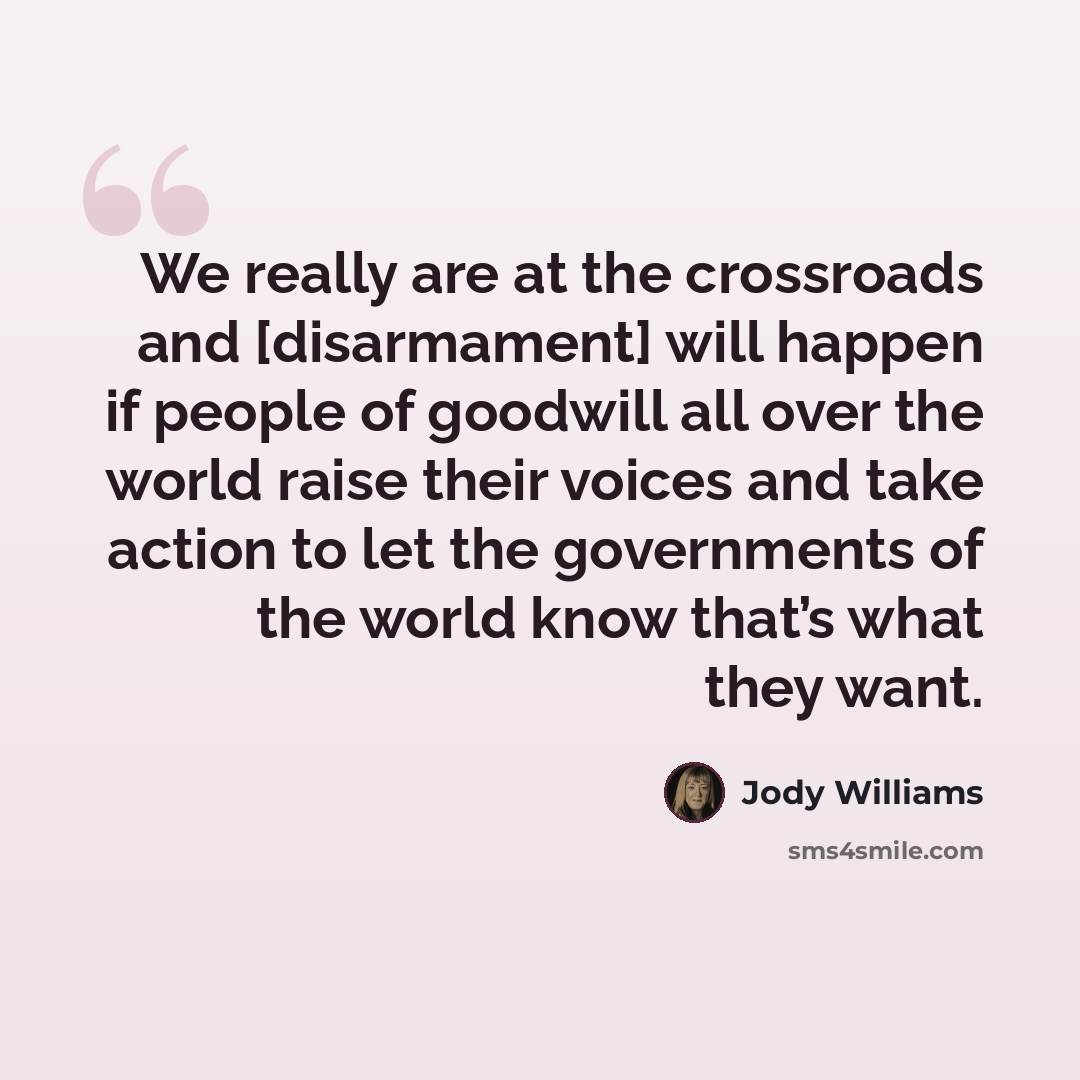 “We really are at the crossroads and [disarmament] will happen if people of goodwill all over the world raise their voices and take action to let the governments of the world know that’s what they want.” quote by Jody Williams