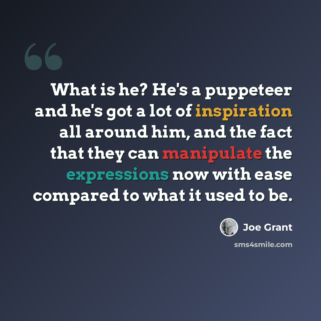 “What is he? He's a puppeteer and he's got a lot of inspiration all around him, and the fact that they can manipulate the expressions now with ease compared to what it used to be.” quote by Joe Grant