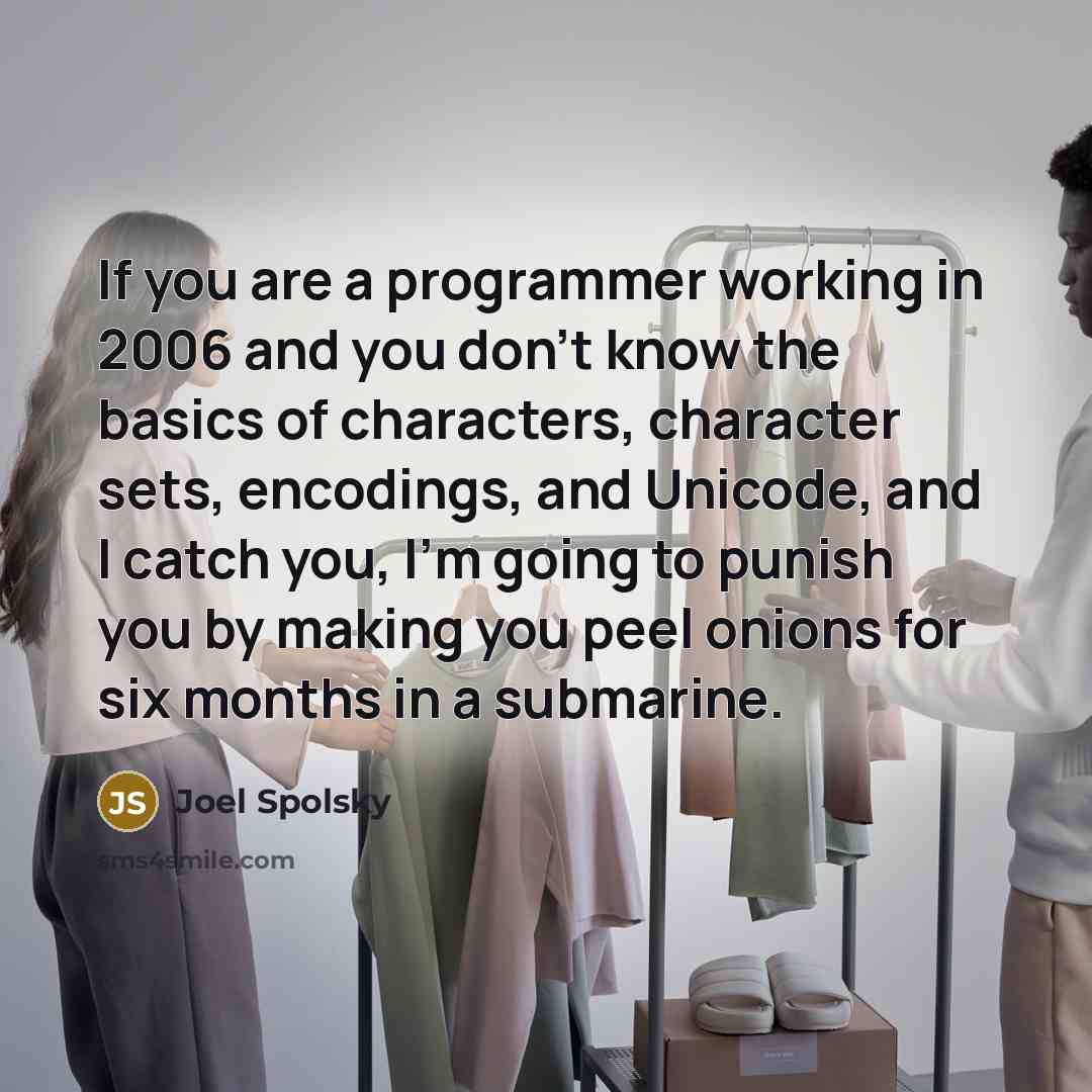 “If you are a programmer working in 2006 and you don’t know the basics of characters, character sets, encodings, and Unicode, and I catch you, I’m going to punish you by making you peel onions for six months in a submarine.” quote by Joel Spolsky