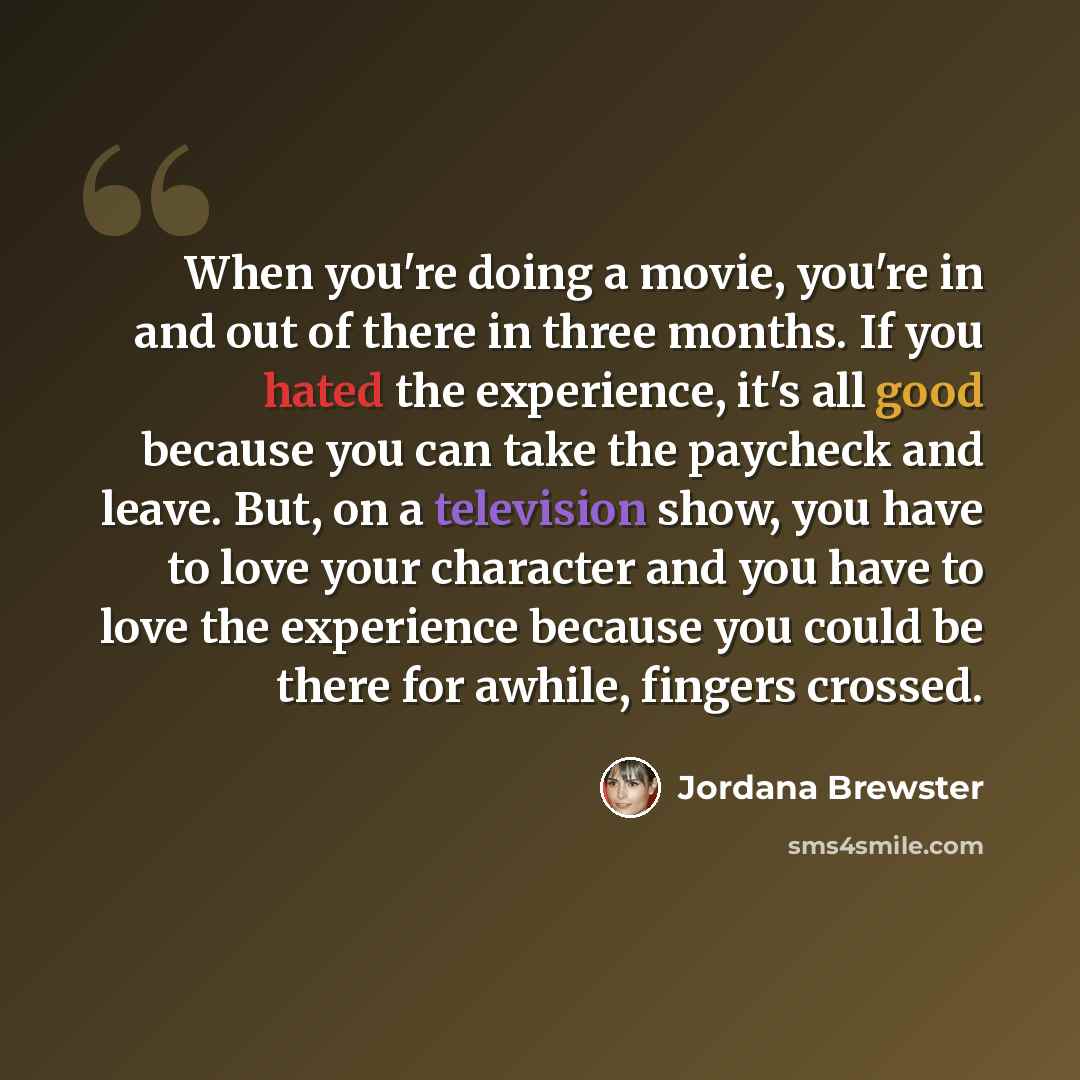 “When you're doing a movie, you're in and out of there in three months. If you hated the experience, it's all good because you can take the paycheck and leave. But, on a television show, you have to love your character and you have to love the experience because you could be there for awhile…” quote by Jordana Brewster