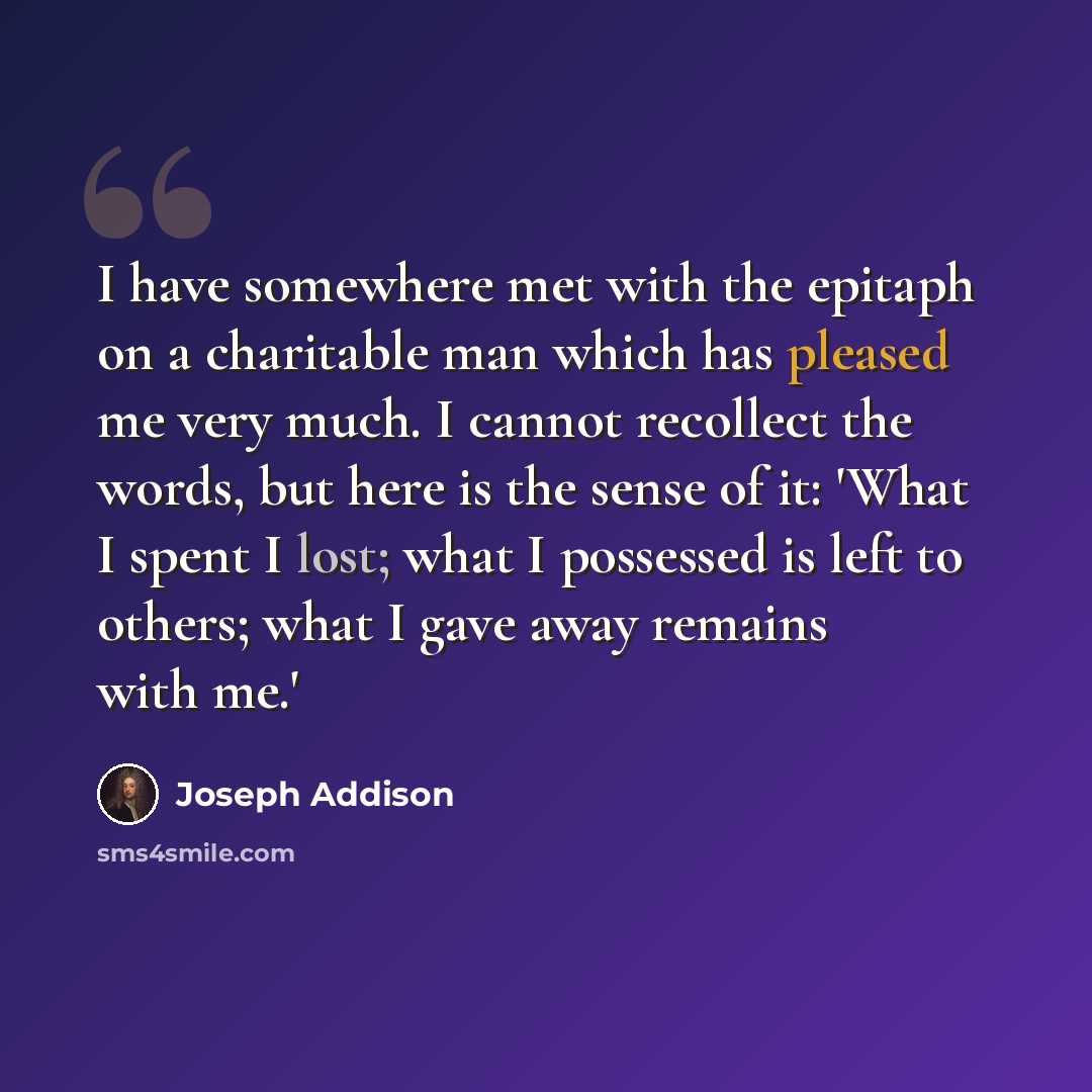 “I have somewhere met with the epitaph on a charitable man which has pleased me very much. I cannot recollect the words, but here is the sense of it: 'What I spent I lost; what I possessed is left to others; what I gave away remains with me.'” quote by Joseph Addison