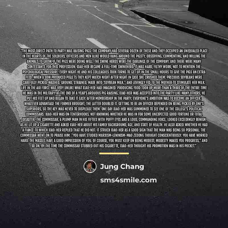 “The most direct path to Party was raising pigs. The company had several dozen of these and they occupied an unequaled place in the hearts of the soldiers; officers and men alike would hang around the pigsty, observing, commenting, and willing the animals to grow. If the pigs were doing well, the…” quote by Jung Chang