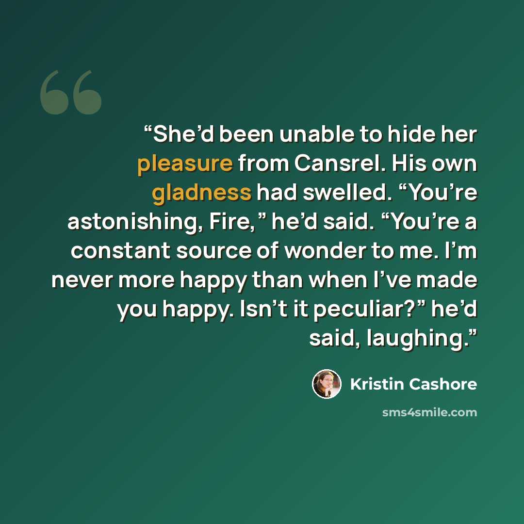 “She’d been unable to hide her pleasure from Cansrel. His own gladness had swelled. “You’re astonishing, Fire,” he’d said. “You’re a constant source of wonder to me. I’m never more happy than when I’ve made you happy. Isn’t it peculiar?” he’d said, laughing.” quote by Kristin Cashore