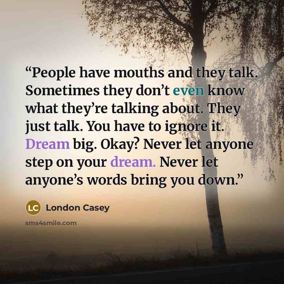 “People have mouths and they talk. Sometimes they don’t even know what they’re talking about. They just talk. You have to ignore it. Dream big. Okay? Never let anyone step on your dream. Never let anyone’s words bring you down.” quote by London Casey