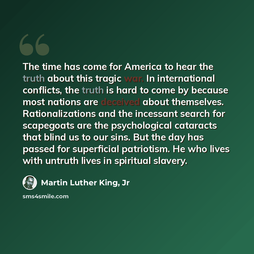 “The time has come for America to hear the truth about this tragic war. In international conflicts, the truth is hard to come by because most nations are deceived about themselves. Rationalizations and the incessant search for scapegoats are the psychological cataracts that blind us to our sins…” quote by Martin Luther King, Jr
