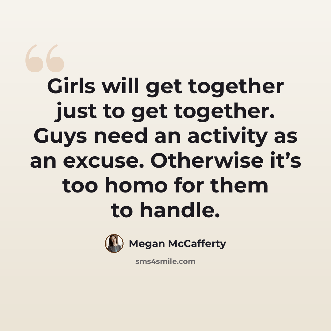 “Girls will get together just to get together. Guys need an activity as an excuse. Otherwise it’s too homo for them to handle.” quote by Megan McCafferty