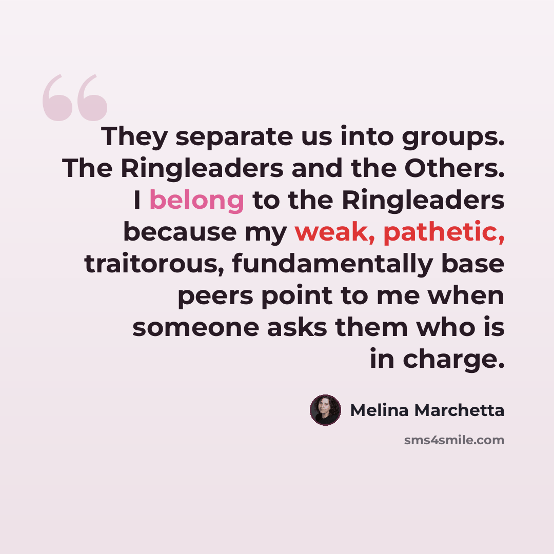 “They separate us into groups. The Ringleaders and the Others. I belong to the Ringleaders because my weak, pathetic, traitorous, fundamentally base peers point to me when someone asks them who is in charge.” quote by Melina Marchetta