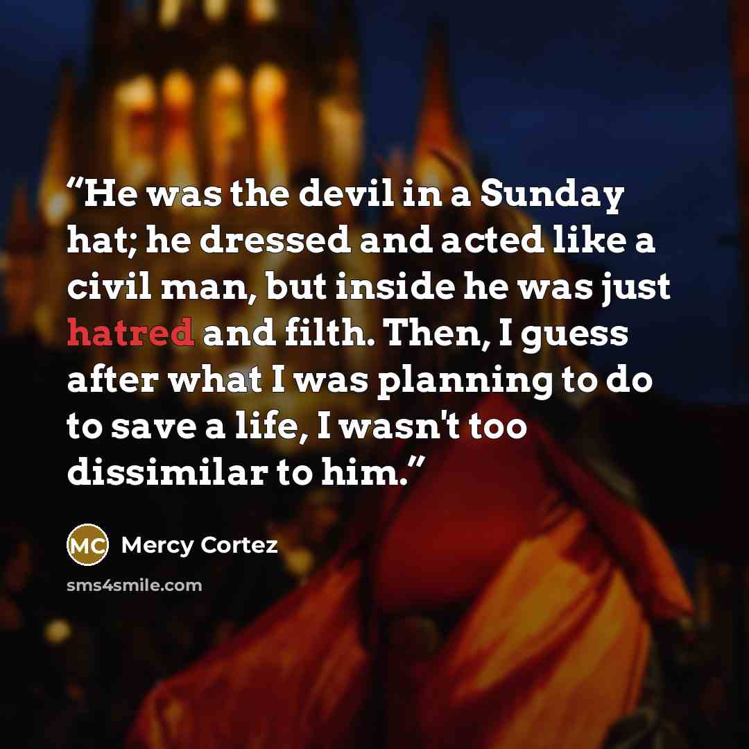 “He was the devil in a Sunday hat; he dressed and acted like a civil man, but inside he was just hatred and filth. Then, I guess after what I was planning to do to save a life, I wasn't too dissimilar to him.” quote by Mercy Cortez
