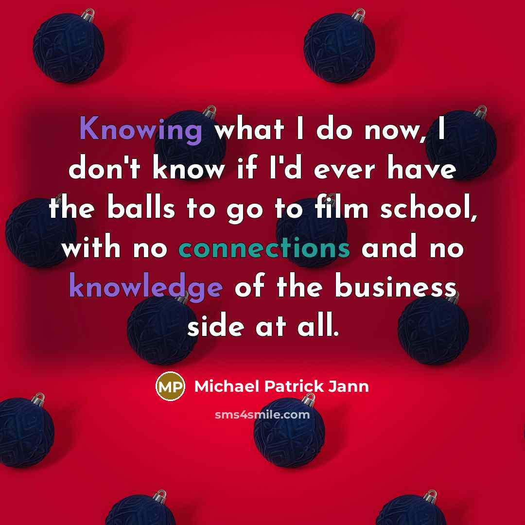 “Knowing what I do now, I don't know if I'd ever have the balls to go to film school, with no connections and no knowledge of the business side at all.” quote by Michael Patrick Jann