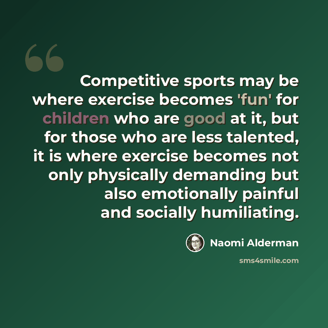 “Competitive sports may be where exercise becomes 'fun' for children who are good at it, but for those who are less talented, it is where exercise becomes not only physically demanding but also emotionally painful and socially humiliating.” quote by Naomi Alderman