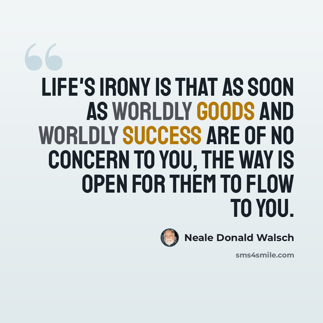 “Life's irony is that as soon as worldly goods and worldly success are of no concern to you, the way is open for them to flow to you.” quote by Neale Donald Walsch