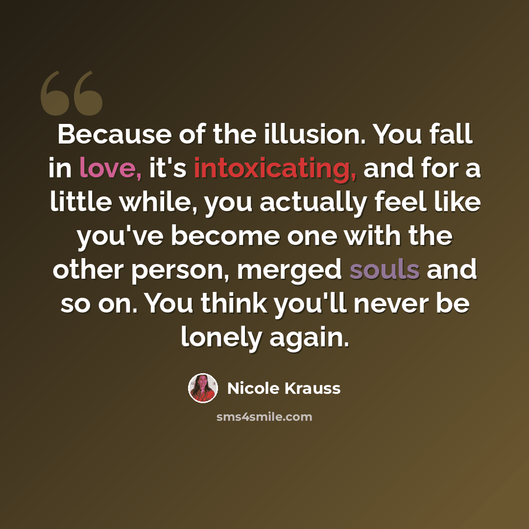 “Because of the illusion. You fall in love, it's intoxicating, and for a little while, you actually feel like you've become one with the other person, merged souls and so on. You think you'll never be lonely again.” quote by Nicole Krauss
