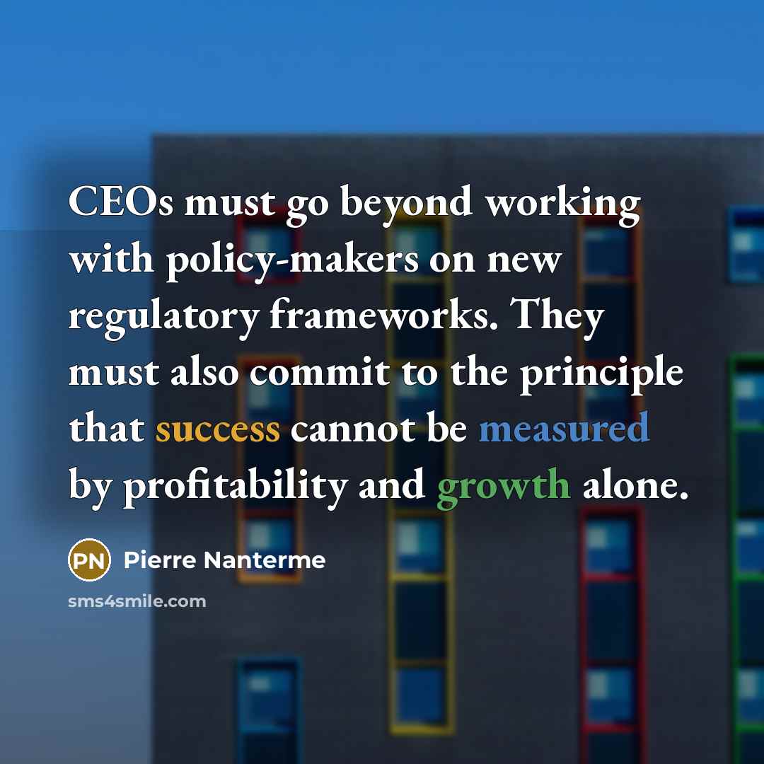 “CEOs must go beyond working with policy-makers on new regulatory frameworks. They must also commit to the principle that success cannot be measured by profitability and growth alone.” quote by Pierre Nanterme