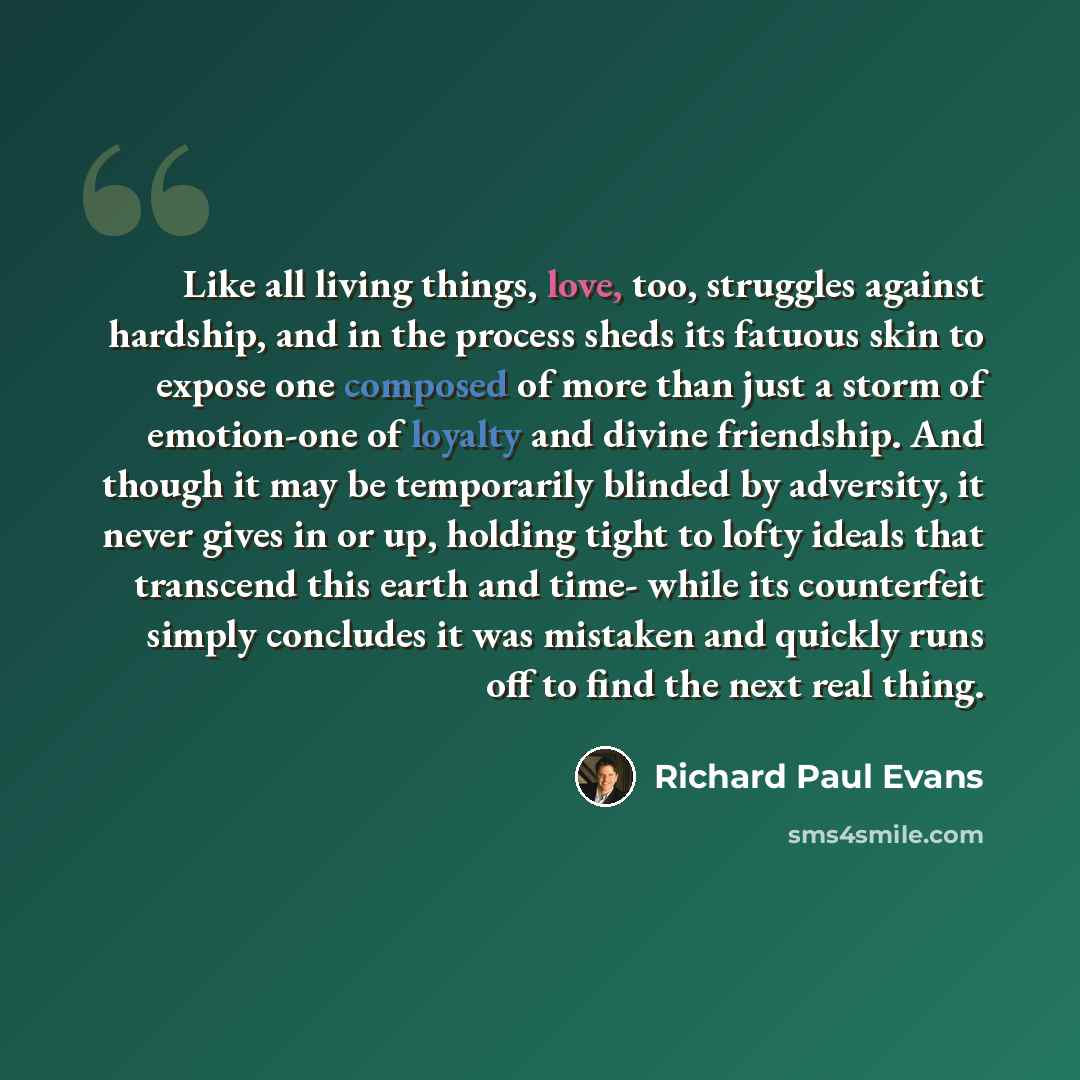 “Like all living things, love, too, struggles against hardship, and in the process sheds its fatuous skin to expose one composed of more than just a storm of emotion-one of loyalty and divine friendship. And though it may be temporarily blinded by adversity, it never gives in or up, holding tight…” quote by Richard Paul Evans