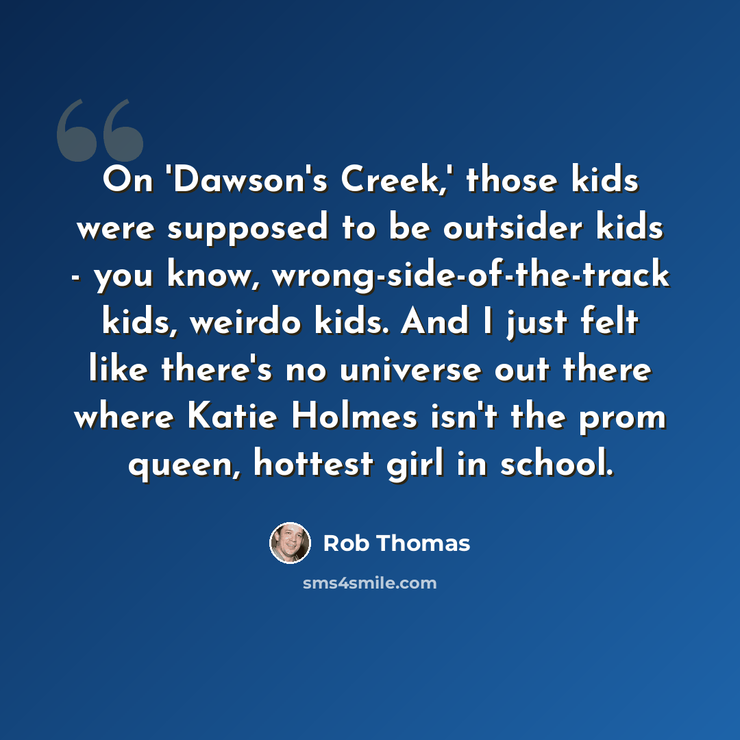 “On 'Dawson's Creek,' those kids were supposed to be outsider kids - you know, wrong-side-of-the-track kids, weirdo kids. And I just felt like there's no universe out there where Katie Holmes isn't the prom queen, hottest girl in school.” quote by Rob Thomas