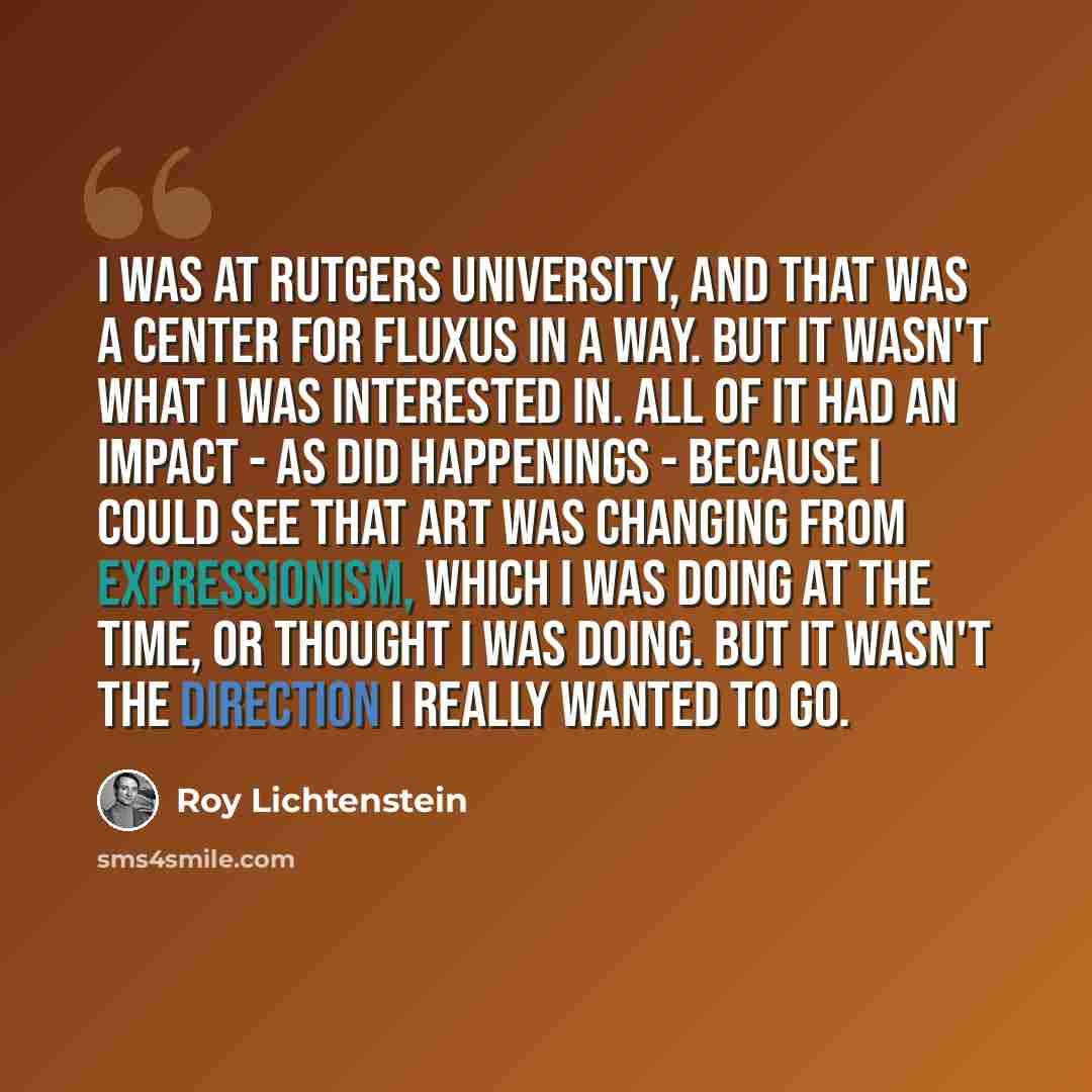 “I was at Rutgers University, and that was a center for Fluxus in a way. But it wasn't what I was interested in. All of it had an impact - as did happenings - because I could see that art was changing from expressionism, which I was doing at the time, or thought I was doing. But it wasn't the…” quote by Roy Lichtenstein