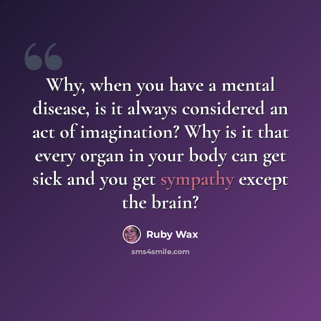 “Why, when you have a mental disease, is it always considered an act of imagination? Why is it that every organ in your body can get sick and you get sympathy except the brain?” quote by Ruby Wax