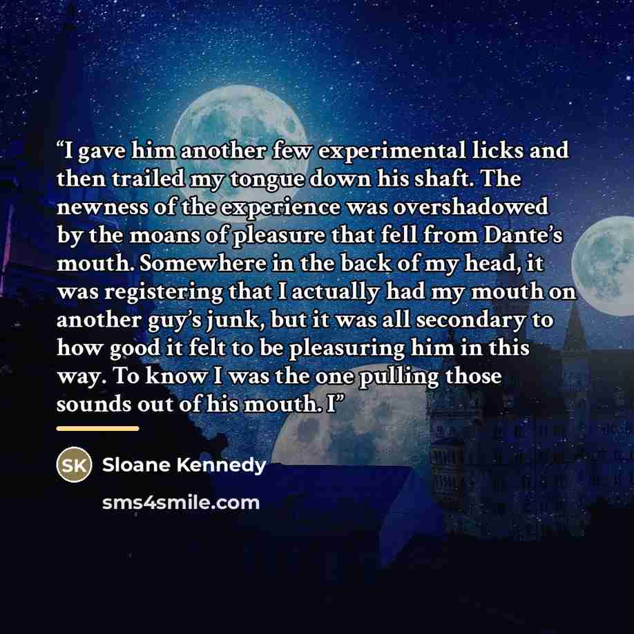 “I gave him another few experimental licks and then trailed my tongue down his shaft. The newness of the experience was overshadowed by the moans of pleasure that fell from Dante’s mouth. Somewhere in the back of my head, it was registering that I actually had my mouth on another guy’s junk, but it…” quote by Sloane Kennedy
