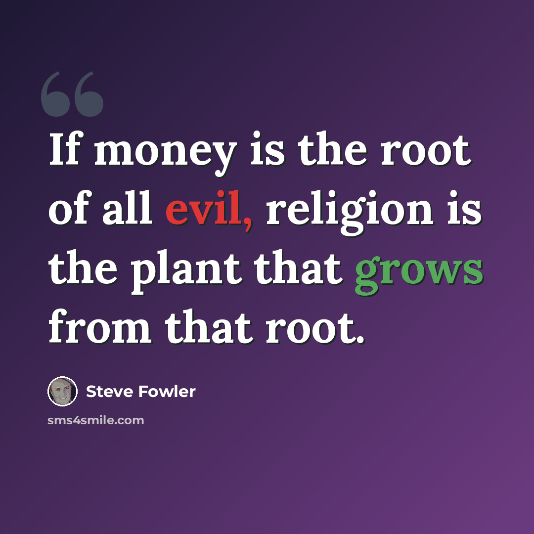 “If money is the root of all evil, religion is the plant that grows from that root.” quote by Steve Fowler