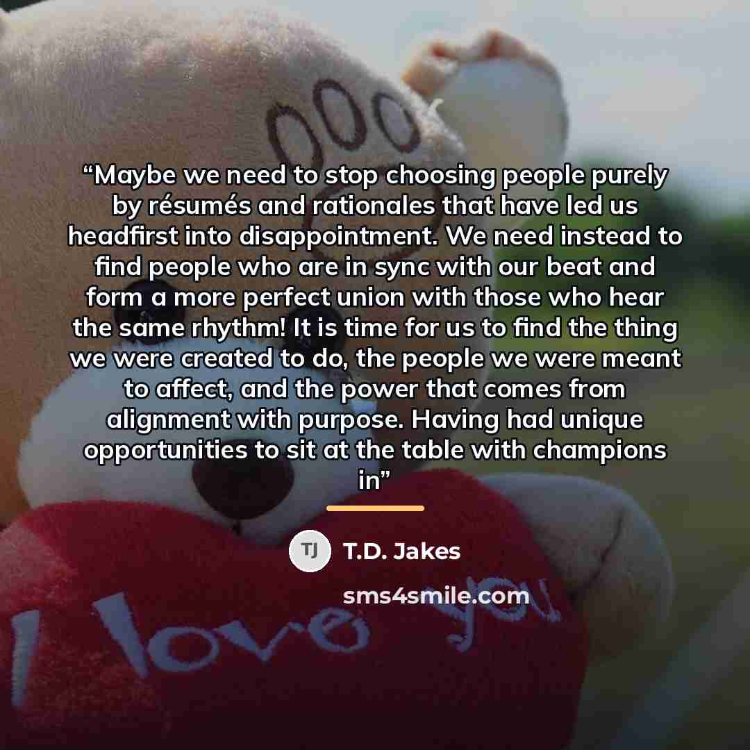 “Maybe we need to stop choosing people purely by résumés and rationales that have led us headfirst into disappointment. We need instead to find people who are in sync with our beat and form a more perfect union with those who hear the same rhythm! It is time for us to find the thing we were created…” quote by T.D. Jakes