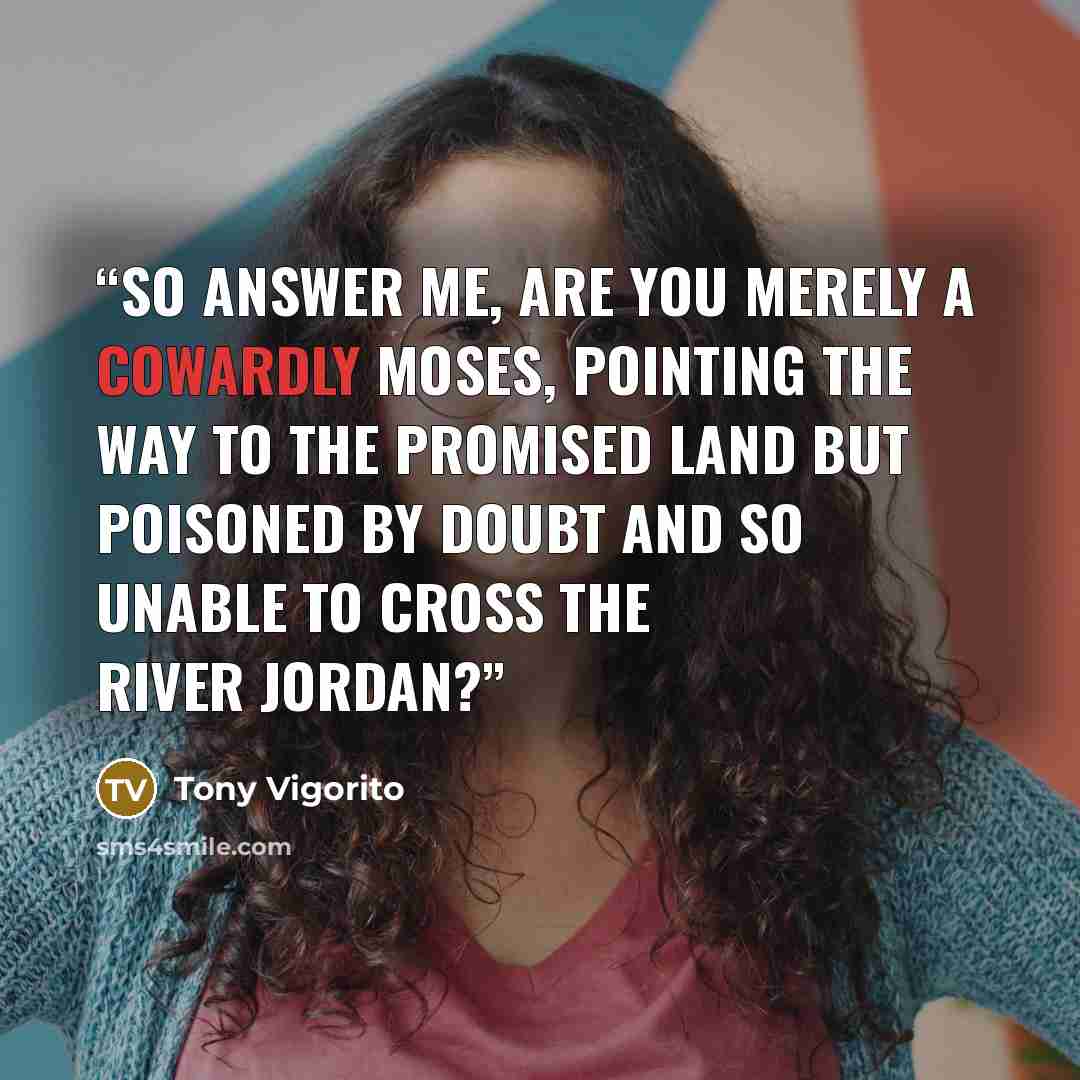 “So answer me, are you merely a cowardly Moses, pointing the way to the Promised Land but poisoned by doubt and so unable to cross the River Jordan?” quote by Tony Vigorito