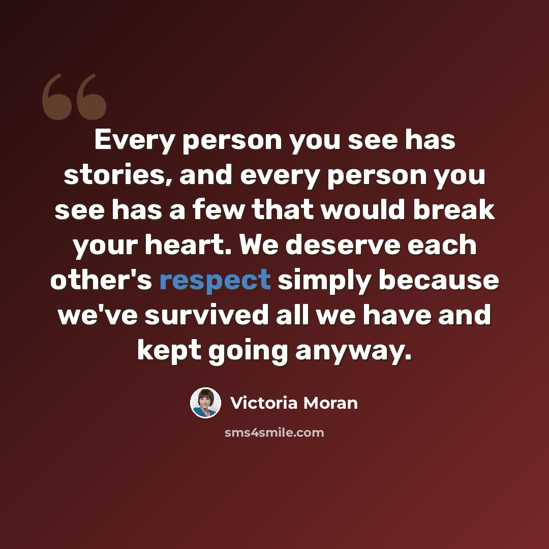 “Every person you see has stories, and every person you see has a few that would break your heart. We deserve each other's respect simply because we've survived all we have and kept going anyway.” quote by Victoria Moran