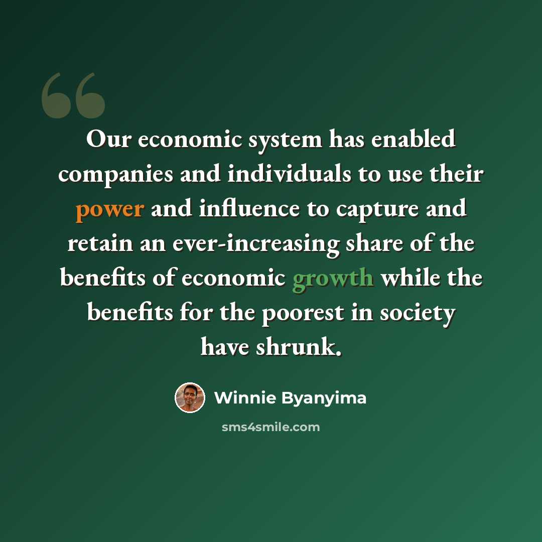 “Our economic system has enabled companies and individuals to use their power and influence to capture and retain an ever-increasing share of the benefits of economic growth while the benefits for the poorest in society have shrunk.” quote by Winnie Byanyima