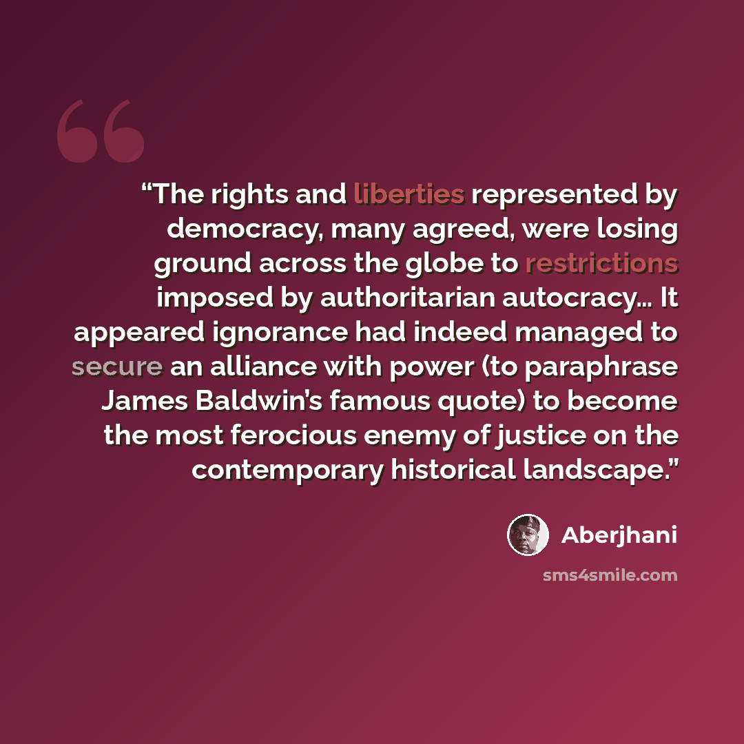 “The rights and liberties represented by democracy, many agreed, were losing ground across the globe to restrictions imposed by authoritarian autocracy… It appeared ignorance had indeed managed to secure an alliance with power (to paraphrase James Baldwin’s famous quote) to become the most…” quote by Aberjhani