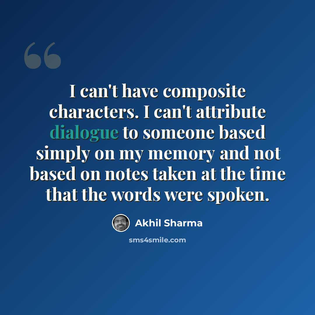 “I can't have composite characters. I can't attribute dialogue to someone based simply on my memory and not based on notes taken at the time that the words were spoken.” quote by Akhil Sharma