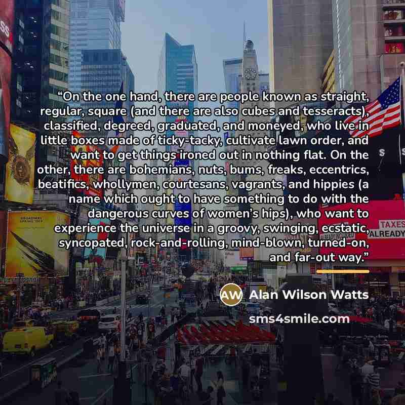 “On the one hand, there are people known as straight, regular, square (and there are also cubes and tesseracts), classified, degreed, graduated, and moneyed, who live in little boxes made of ticky-tacky, cultivate lawn order, and want to get things ironed out in nothing flat. On the other, there…” quote by Alan Wilson Watts