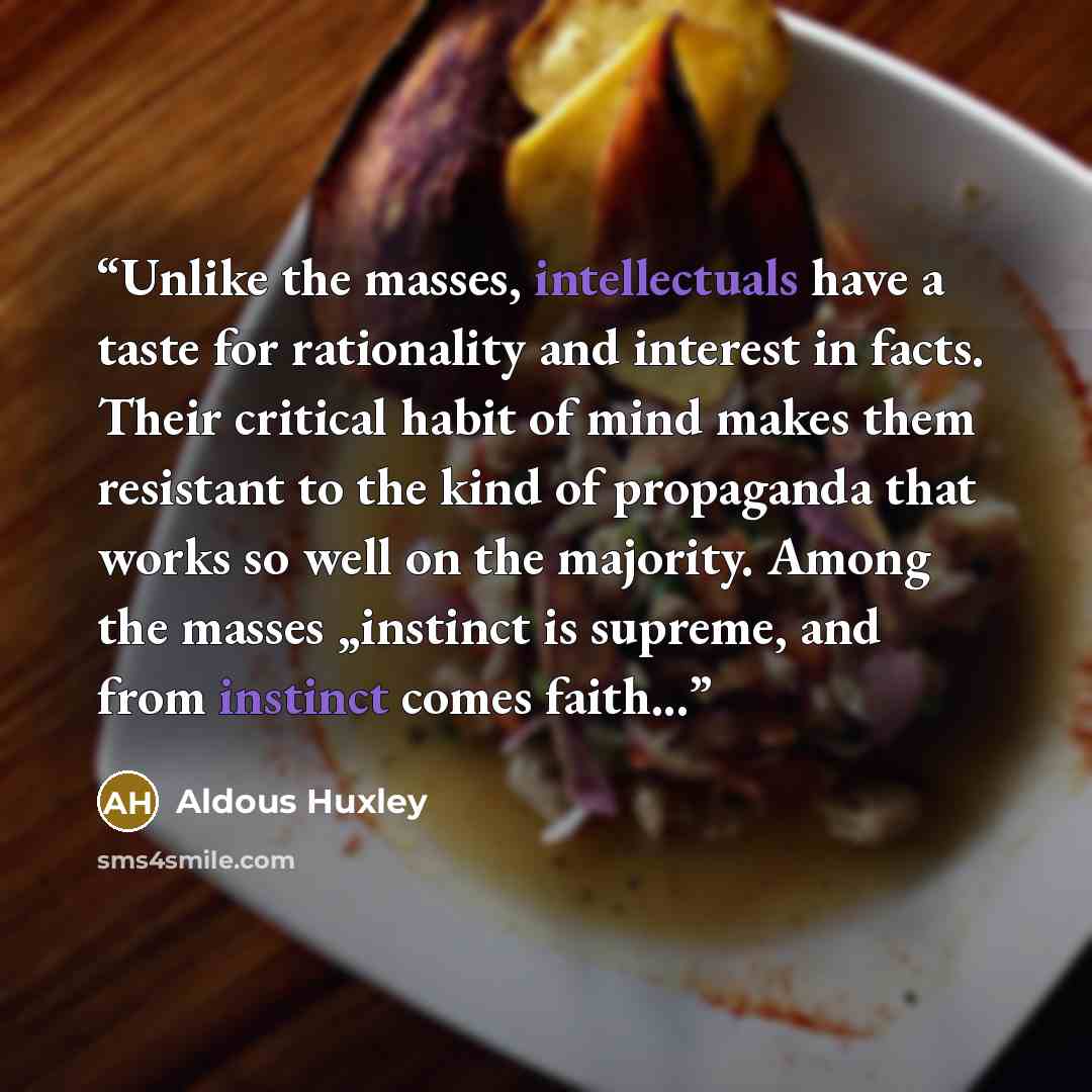 “Unlike the masses, intellectuals have a taste for rationality and interest in facts. Their critical habit of mind makes them resistant to the kind of propaganda that works so well on the majority. Among the masses „instinct is supreme, and from instinct comes faith...” quote by Aldous Huxley