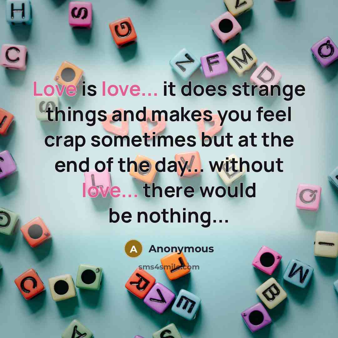 “Love is love... it does strange things and makes you feel crap sometimes but at the end of the day... without love... there would be nothing...” quote by Anonymous