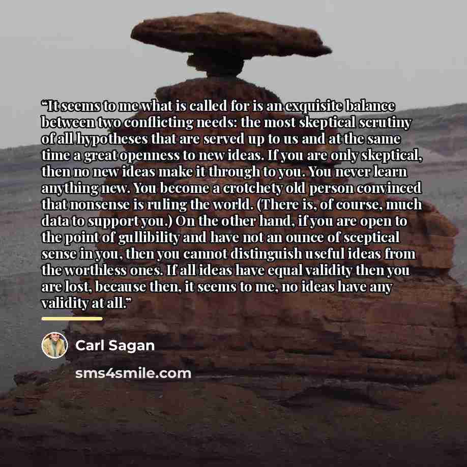 “It seems to me what is called for is an exquisite balance between two conflicting needs: the most skeptical scrutiny of all hypotheses that are served up to us and at the same time a great openness to new ideas. If you are only skeptical, then no new ideas make it through to you. You never learn…” quote by Carl Sagan