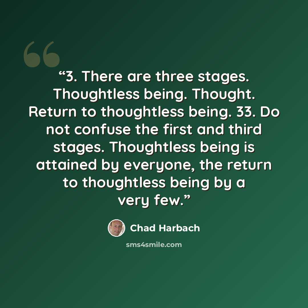 “3. There are three stages. Thoughtless being. Thought. Return to thoughtless being. 33. Do not confuse the first and third stages. Thoughtless being is attained by everyone, the return to thoughtless being by a very few.” quote by Chad Harbach
